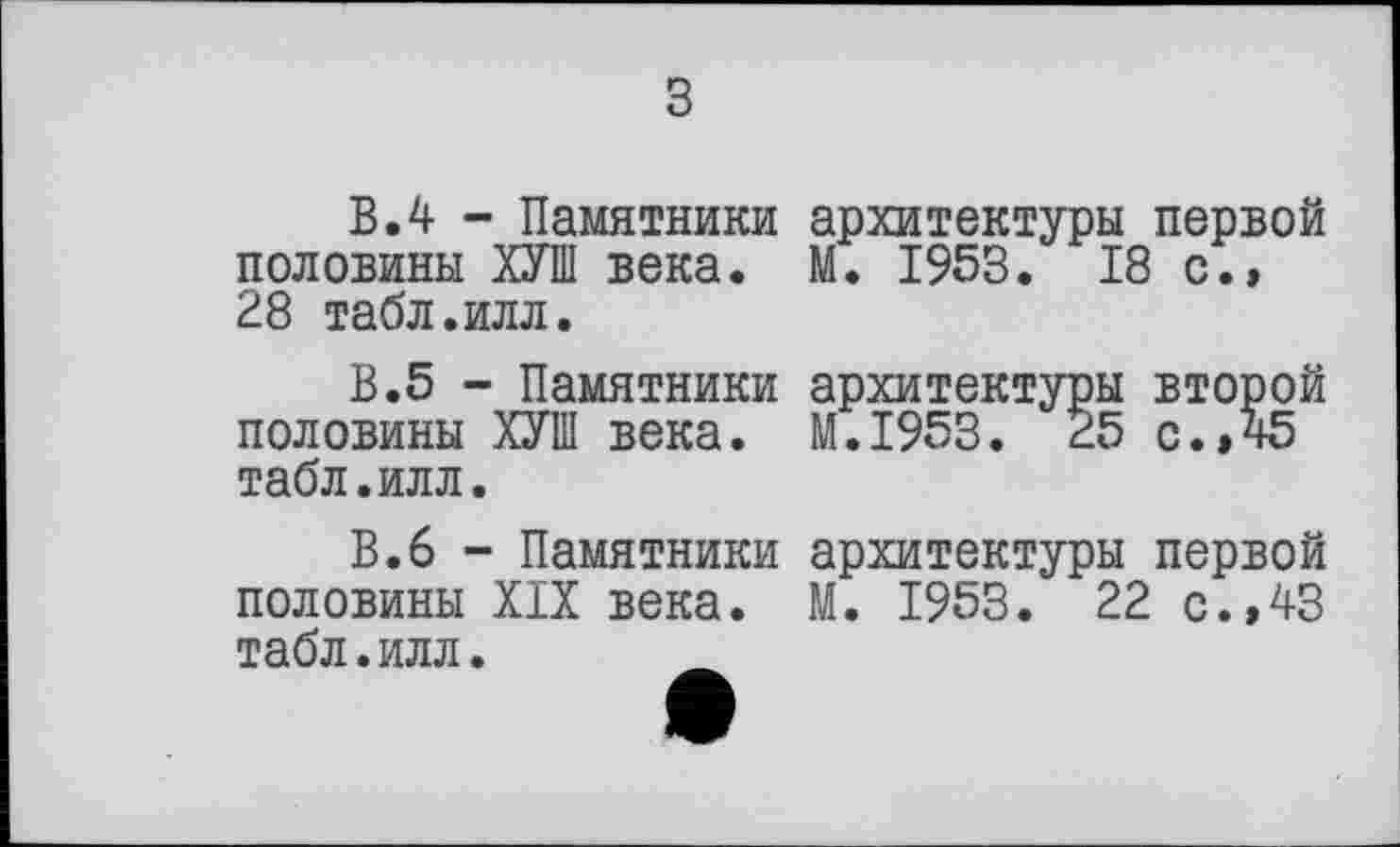 ﻿з
В.4 - Памятники половины ХУШ века. 28 табл.илл.
В.5 - Памятники половины ХУШ века, табл.илл.
В.6 - Памятники половины Х1Х века, табл.илл.
архитектуры первой М. 1953. 18 с.,
архитектуры второй М.І953. 25 с. »45
архитектуры первой М. 1953. 22 с.,43